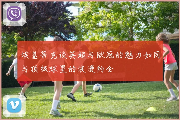 埃基蒂克谈英超与欧冠的魅力如同与顶级球星的浪漫约会