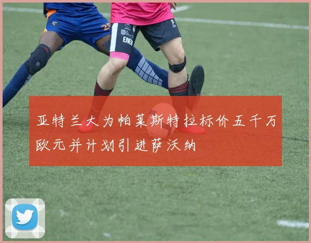亚特兰大为帕莱斯特拉标价五千万欧元并计划引进萨沃纳