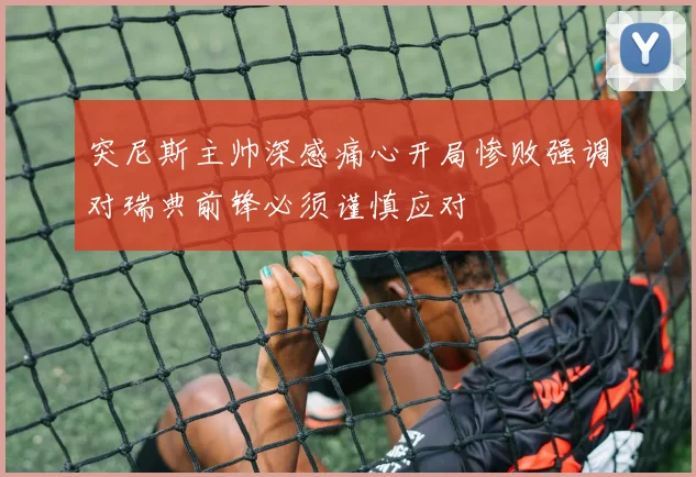 突尼斯主帅深感痛心开局惨败强调对瑞典前锋必须谨慎应对
