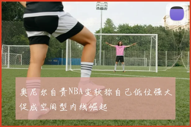 奥尼尔自责NBA变软称自己低位强大促成空间型内线崛起