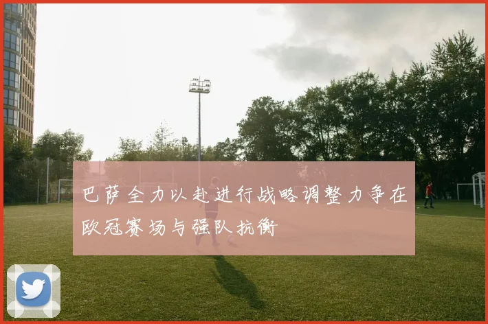 巴萨全力以赴进行战略调整力争在欧冠赛场与强队抗衡