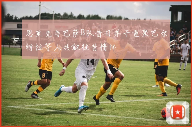 恩里克与巴萨B队昔日弟子重聚巴尔特拉等人共叙往昔情怀