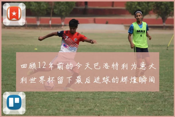 回顾12年前的今天巴洛特利为意大利世界杯留下最后进球的辉煌瞬间