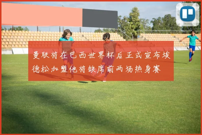 曼联将在巴西世界杯后正式宣布埃德松加盟他将缺席前两场热身赛
