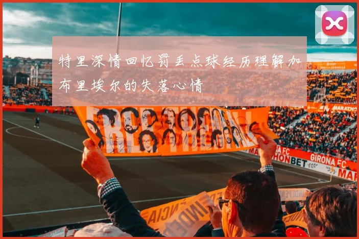特里深情回忆罚丢点球经历理解加布里埃尔的失落心情