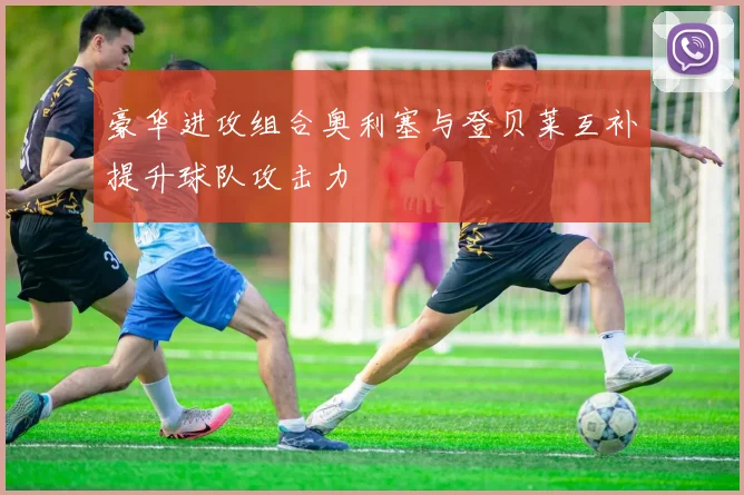 豪华进攻组合奥利塞与登贝莱互补提升球队攻击力