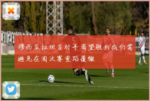 穆西亚拉坦言对手渴望胜利我们需避免在淘汰赛重蹈覆辙