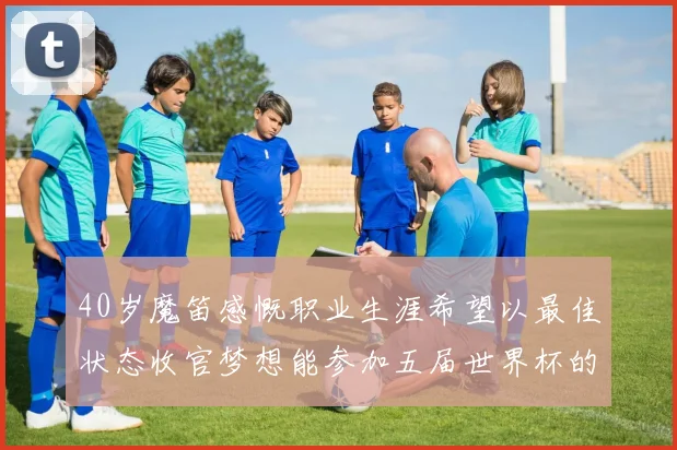 40岁魔笛感慨职业生涯希望以最佳状态收官梦想能参加五届世界杯的壮举
