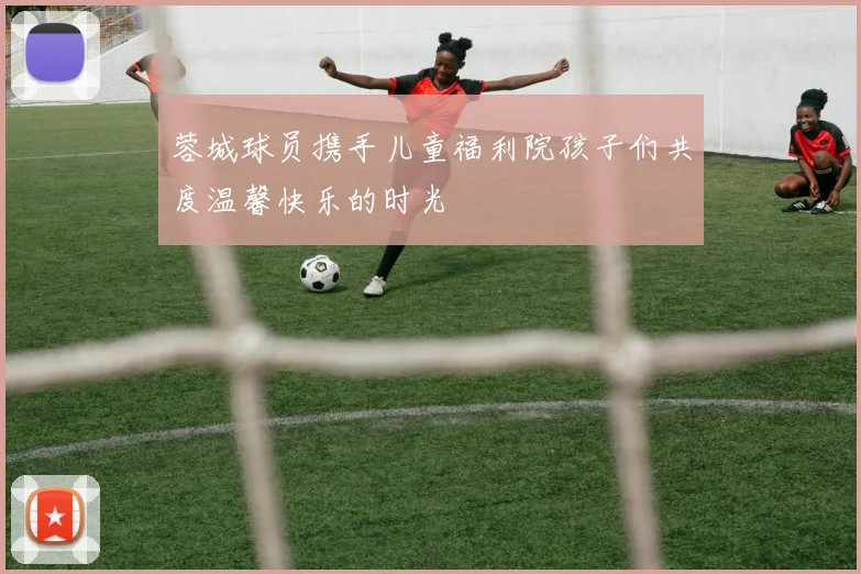 蓉城球员携手儿童福利院孩子们共度温馨快乐的时光