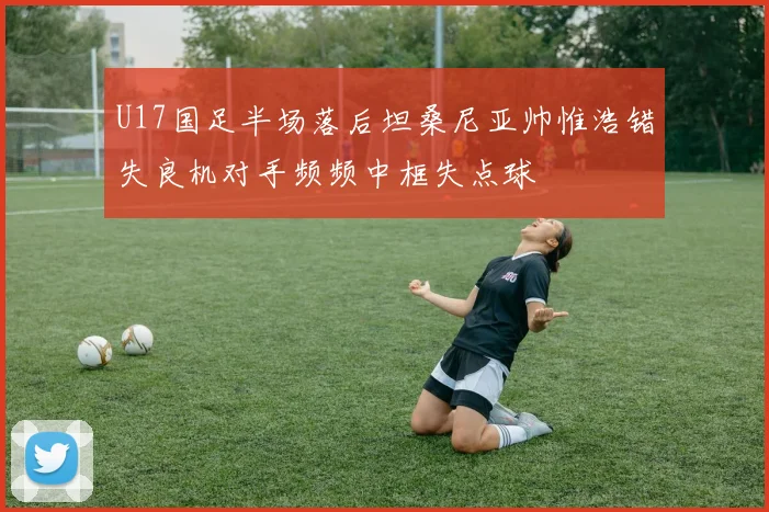 U17国足半场落后坦桑尼亚帅惟浩错失良机对手频频中框失点球