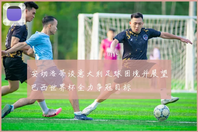 安切洛蒂谈意大利足球困境并展望巴西世界杯全力争冠目标