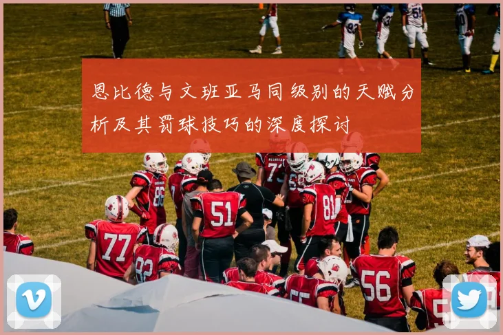 恩比德与文班亚马同级别的天赋分析及其罚球技巧的深度探讨