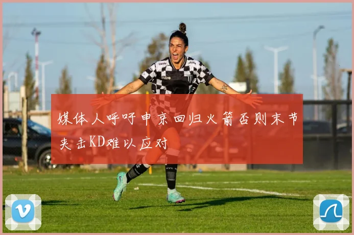 媒体人呼吁申京回归火箭否则末节夹击KD难以应对