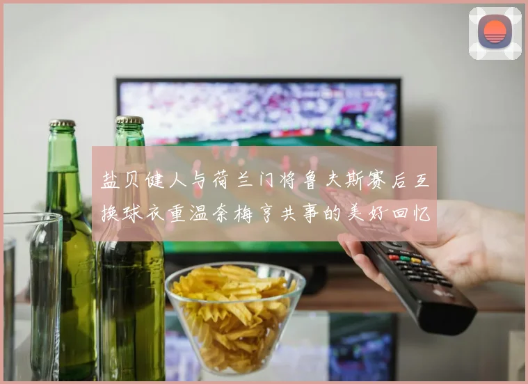 盐贝健人与荷兰门将鲁夫斯赛后互换球衣重温奈梅亨共事的美好回忆