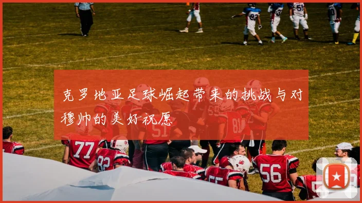 克罗地亚足球崛起带来的挑战与对穆帅的美好祝愿