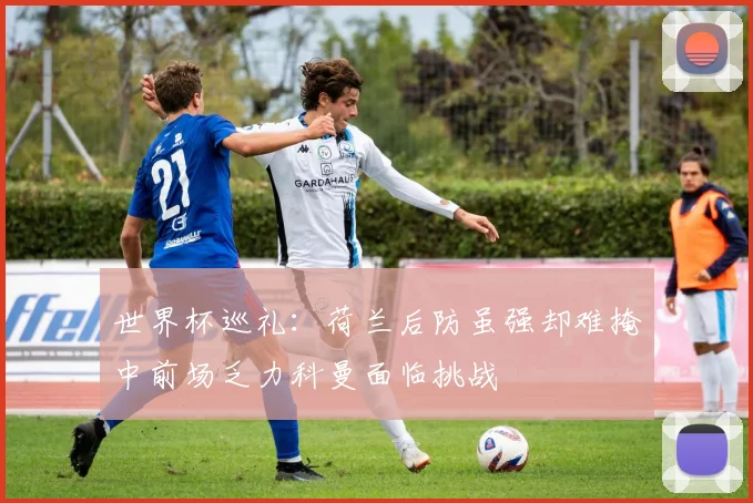 世界杯巡礼：荷兰后防虽强却难掩中前场乏力科曼面临挑战