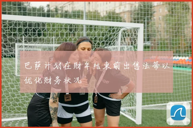 巴萨计划在财年结束前出售法蒂以优化财务状况