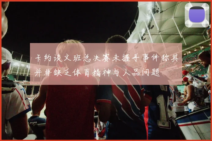 卡约谈文班总决赛未握手事件称其并非缺乏体育精神与人品问题