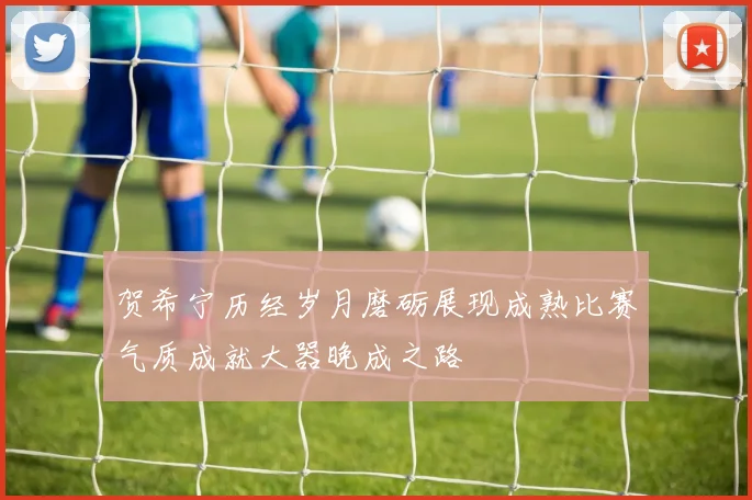 贺希宁历经岁月磨砺展现成熟比赛气质成就大器晚成之路