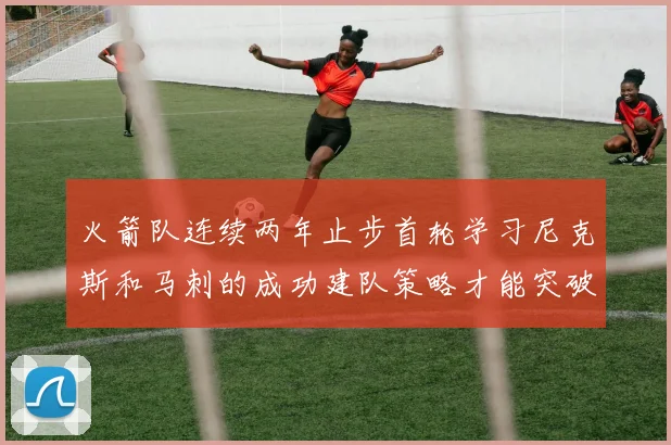火箭队连续两年止步首轮学习尼克斯和马刺的成功建队策略才能突破瓶颈