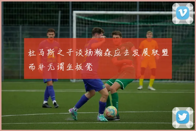 杜马斯之子谈杨瀚森应去发展联盟而非无谓坐板凳