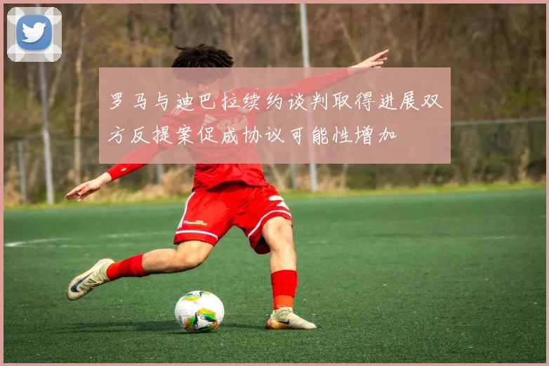 罗马与迪巴拉续约谈判取得进展双方反提案促成协议可能性增加