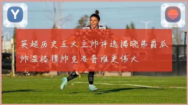 英超历史五大主帅评选揭晓弗爵瓜帅温格穆帅克洛普谁更伟大