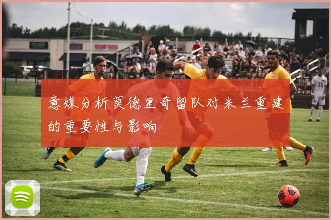 意媒分析莫德里奇留队对米兰重建的重要性与影响