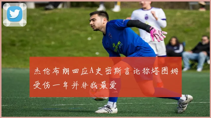 杰伦布朗回应A史密斯言论称塔图姆受伤一年并非我最爱