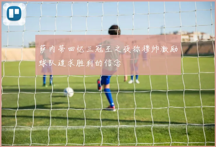 萨内蒂回忆三冠王之夜称穆帅激励球队追求胜利的信念