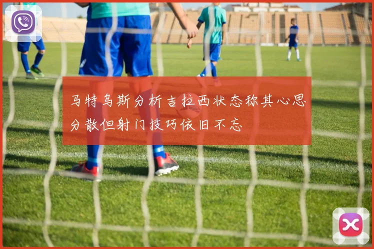 马特乌斯分析吉拉西状态称其心思分散但射门技巧依旧不忘